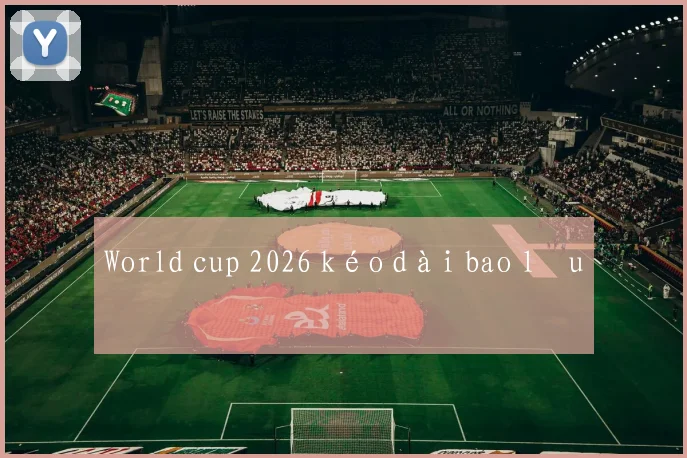 World cup 2026 kéo dài bao lâu
