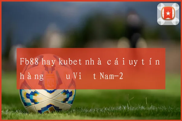 Fb88 hay kubet nhà cái uy tín hàng đầu Việt Nam